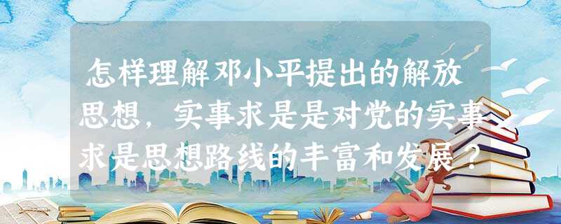 怎样理解邓小平提出的解放思想,实事求是是对党的实事求是思想路线的丰富和发展? 怎样理解邓小平提出的解放思想,实事求是是对党的实事求是思想路线的丰富和发展?