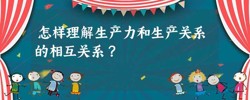 怎样理解生产力和生产关系的相互关系? 怎样理解生产力和生产关系的相互关系?