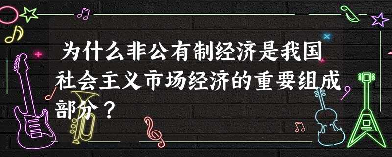 为什么非公有制经济是我国社会主义市场经济的重要组成部分? 为什么非公有制经济是我国社会主义市场经济的重要组成部分?