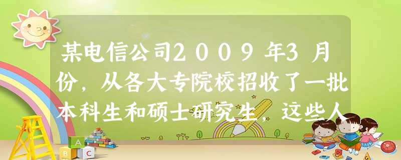 某电信公司2009年3月份,从各大专院校招收了一批本科生和硕士研究生,这些人员将填补公司市场营销、财务人事、技术研发等各部门120多个工作岗位的空缺。请您为该公 某电信公司2009年3月份,从各大专院校招收了一批本科生和硕士研究生,这些人员将填补公司市场营销、财务人事、技术研发等各部门120多个工作岗位的空缺。请您为该公
