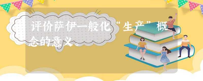 评价萨伊一般化“生产”概念的意义。 评价萨伊一般化“生产”概念的意义。