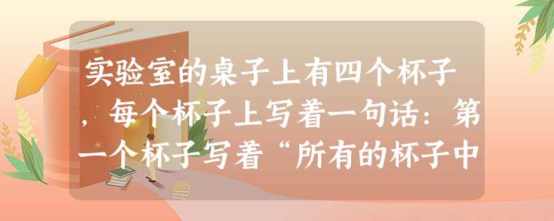 实验室的桌子上有四个杯子,每个杯子上写着一句话:第一个杯子写着“所有的杯子中都是蜂蜜水”;第二个杯子上写着“本杯是淡盐水”;第三个杯子上写着“本杯不是白糖水”; 实验室的桌子上有四个杯子,每个杯子上写着一句话:第一个杯子写着“所有的杯子中都是蜂蜜水”;第二个杯子上写着“本杯是淡盐水”;第三个杯子上写着“本杯不是白糖水”;