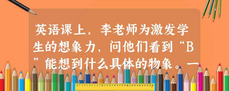 英语课上,李老师为激发学生的想象力,问他们看到“B”能想到什么具体的物象。一位学生指着李老师的头大声说:“李老师的头圆圆的像B的上面,肚子鼓鼓的像B的下面!”面 英语课上,李老师为激发学生的想象力,问他们看到“B”能想到什么具体的物象。一位学生指着李老师的头大声说:“李老师的头圆圆的像B的上面,肚子鼓鼓的像B的下面!”面