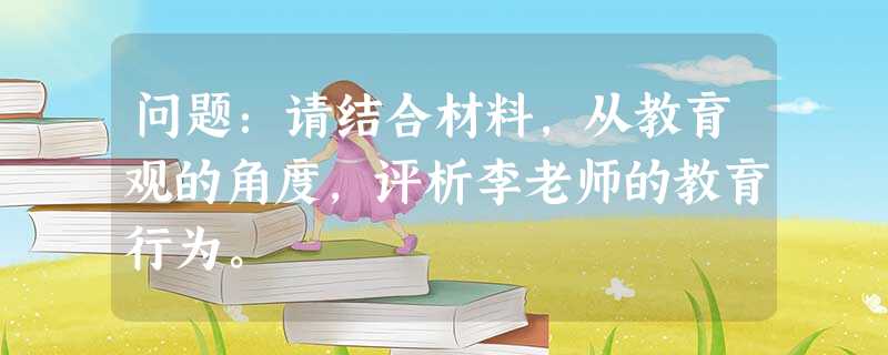 问题:请结合材料,从教育观的角度,评析李老师的教育行为。 问题:请结合材料,从教育观的角度,评析李老师的教育行为。