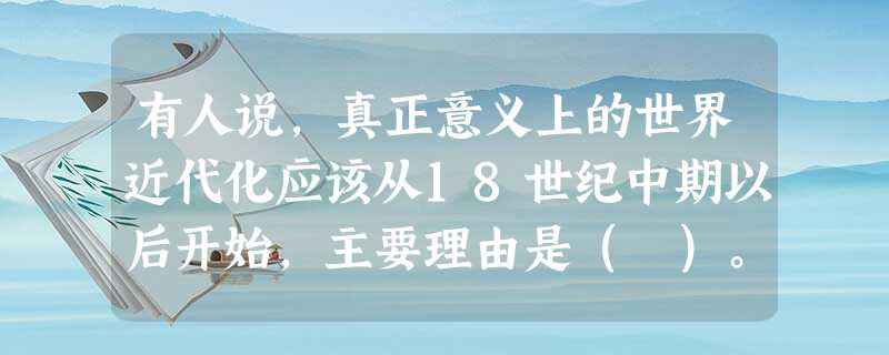 有人说,真正意义上的世界近代化应该从18世纪中期以后开始,主要理由是( )。 有人说,真正意义上的世界近代化应该从18世纪中期以后开始,主要理由是( )。