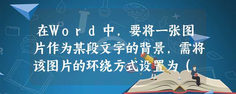 在Word中,要将一张图片作为某段文字的背景,需将该图片的环绕方式设置为( )。 在Word中,要将一张图片作为某段文字的背景,需将该图片的环绕方式设置为( )。