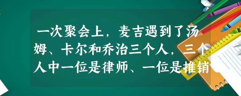 一次聚会上,麦吉遇到了汤姆、卡尔和乔治三个人,三个人中一位是律师、一位是推销员、一位是医生,他想知道他们三人分别是干什么的,但三人只提供了以下信息: 一次聚会上,麦吉遇到了汤姆、卡尔和乔治三个人,三个人中一位是律师、一位是推销员、一位是医生,他想知道他们三人分别是干什么的,但三人只提供了以下信息: