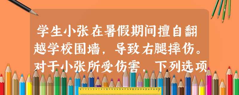 学生小张在暑假期间擅自翻越学校围墙,导致右腿摔伤。对于小张所受伤害,下列选项中正确的是( )。A学校存在过错,应当承担赔偿责任。B学校没有 学生小张在暑假期间擅自翻越学校围墙,导致右腿摔伤。对于小张所受伤害,下列选项中正确的是( )。A学校存在过错,应当承担赔偿责任。B学校没有