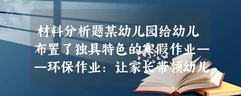 材料分析题某幼儿园给幼儿布置了独具特色的寒假作业——环保作业:让家长带领幼儿到公园街头捡拾垃圾;民俗作业:让幼儿真正认识传统佳节;体育作业: 材料分析题某幼儿园给幼儿布置了独具特色的寒假作业——环保作业:让家长带领幼儿到公园街头捡拾垃圾;民俗作业:让幼儿真正认识传统佳节;体育作业: