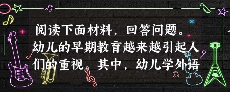 阅读下面材料,回答问题。幼儿的早期教育越来越引起人们的重视。其中,幼儿学外语成为人们最为关注的热点,上英语兴趣班已成为一些幼儿家长的首选,书 阅读下面材料,回答问题。幼儿的早期教育越来越引起人们的重视。其中,幼儿学外语成为人们最为关注的热点,上英语兴趣班已成为一些幼儿家长的首选,书