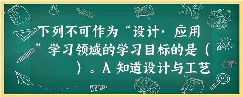 下列不可作为“设计·应用”学习领域的学习目标的是( )。A知道设计与工艺的基本程序,学会设计创意与工艺制作的基本方法,逐步发展关注身边事 下列不可作为“设计·应用”学习领域的学习目标的是( )。A知道设计与工艺的基本程序,学会设计创意与工艺制作的基本方法,逐步发展关注身边事