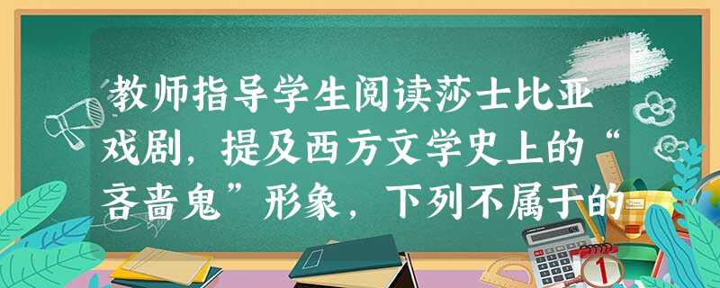 教师指导学生阅读莎士比亚戏剧,提及西方文学史上的“吝啬鬼”形象,下列不属于的是( )。A阿巴贡B夏洛克C葛朗台D乞乞科夫 教师指导学生阅读莎士比亚戏剧,提及西方文学史上的“吝啬鬼”形象,下列不属于的是( )。A阿巴贡B夏洛克C葛朗台D乞乞科夫