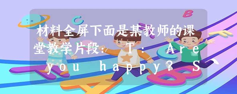 材料全屏下面是某教师的课堂教学片段: T: Are you happy? Ss : Yes, we are. T: When there’s 材料全屏下面是某教师的课堂教学片段: T: Are you happy? Ss : Yes, we are. T: When there’s