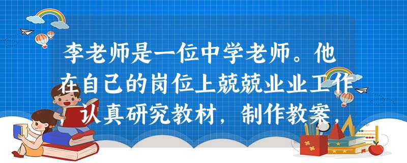 李老师是一位中学老师。他在自己的岗位上兢兢业业工作,认真研究教材,制作教案,认真备课,充满激情并认真的上好每一节课。李老师的这一行为符合教师 李老师是一位中学老师。他在自己的岗位上兢兢业业工作,认真研究教材,制作教案,认真备课,充满激情并认真的上好每一节课。李老师的这一行为符合教师