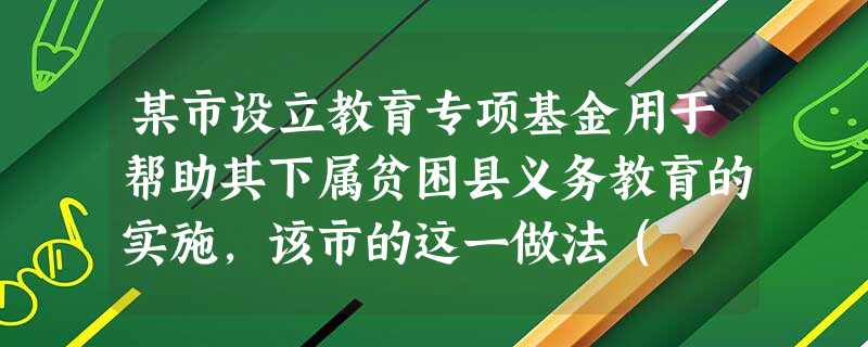某市设立教育专项基金用于帮助其下属贫困县义务教育的实施,该市的这一做法( )。A正确,符合《教育法》的规定B错误,违反了义务教育学校均衡发 某市设立教育专项基金用于帮助其下属贫困县义务教育的实施,该市的这一做法( )。A正确,符合《教育法》的规定B错误,违反了义务教育学校均衡发