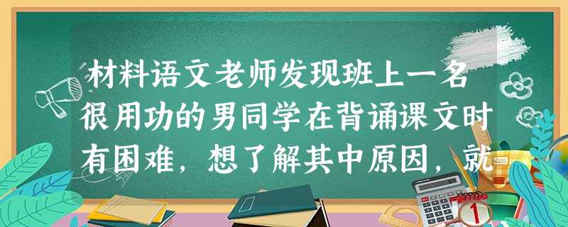 材料语文老师发现班上一名很用功的男同学在背诵课文时有困难,想了解其中原因,就问他:“你是怎样背诵课文的?”这名学生回答:“我就是反复地念。” 材料语文老师发现班上一名很用功的男同学在背诵课文时有困难,想了解其中原因,就问他:“你是怎样背诵课文的?”这名学生回答:“我就是反复地念。”