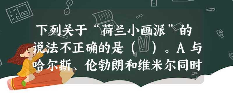 下列关于“荷兰小画派”的说法不正确的是( )。A与哈尔斯、伦勃朗和维米尔同时代的画家们都被习惯地称作“荷兰小画派”。B作品画幅小,适宜居家装 下列关于“荷兰小画派”的说法不正确的是( )。A与哈尔斯、伦勃朗和维米尔同时代的画家们都被习惯地称作“荷兰小画派”。B作品画幅小,适宜居家装