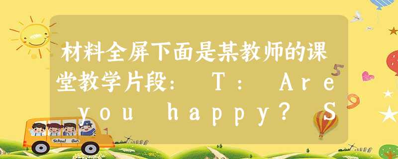 材料全屏下面是某教师的课堂教学片段: T: Are you happy? Ss : Yes, we are. T: When there’s 材料全屏下面是某教师的课堂教学片段: T: Are you happy? Ss : Yes, we are. T: When there’s