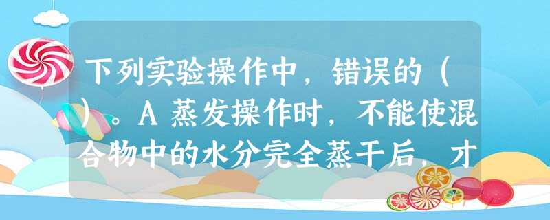 下列实验操作中,错误的()。A蒸发操作时,不能使混合物中的水分完全蒸干后,才停止加热B蒸馏操作时,应使温度计水银球靠近蒸馏烧瓶的支管口处C分 下列实验操作中,错误的()。A蒸发操作时,不能使混合物中的水分完全蒸干后,才停止加热B蒸馏操作时,应使温度计水银球靠近蒸馏烧瓶的支管口处C分
