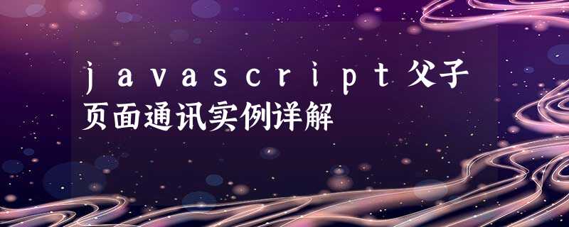 javascript父子页面通讯实例详解 javascript父子页面通讯实例详解