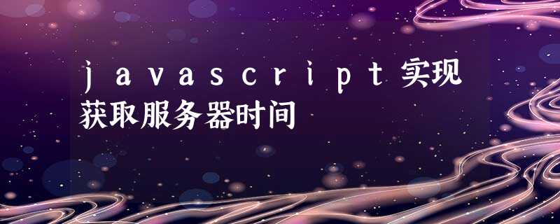 javascript实现获取服务器时间 javascript实现获取服务器时间