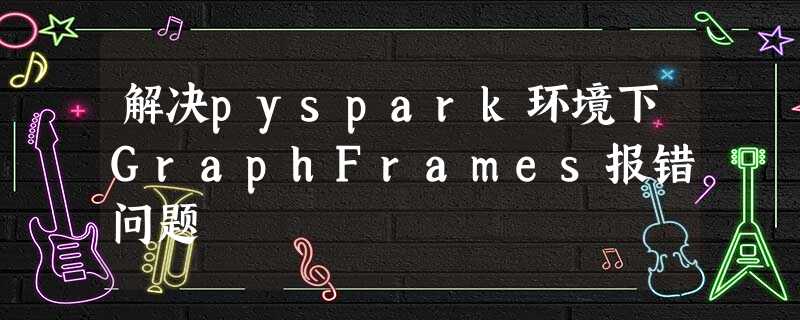 解决pyspark环境下GraphFrames报错问题