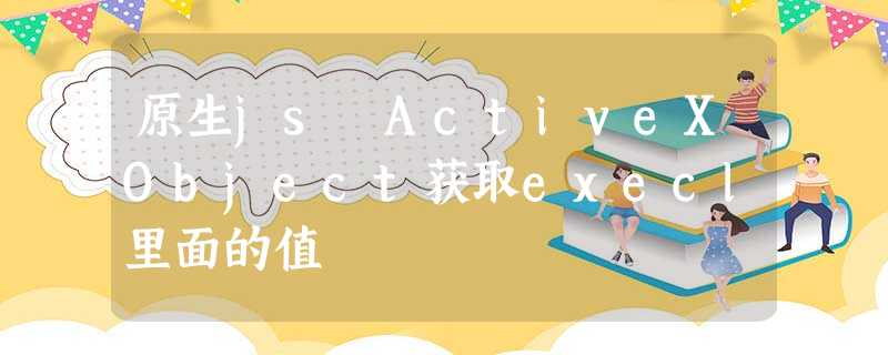 原生js ActiveXObject获取execl里面的值 原生js ActiveXObject获取execl里面的值