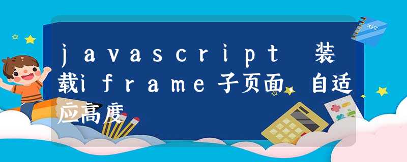 javascript 装载iframe子页面,自适应高度 javascript 装载iframe子页面,自适应高度