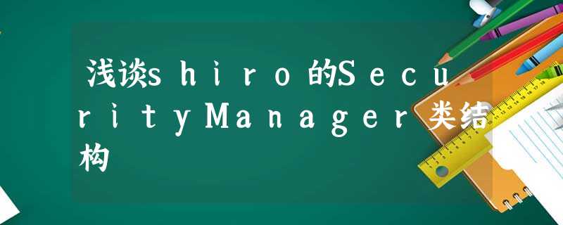 浅谈shiro的SecurityManager类结构 浅谈shiro的SecurityManager类结构
