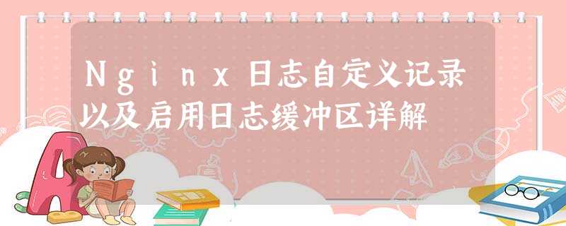 Nginx日志自定义记录以及启用日志缓冲区详解 Nginx日志自定义记录以及启用日志缓冲区详解