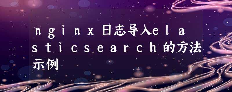 nginx日志导入elasticsearch的方法示例 nginx日志导入elasticsearch的方法示例