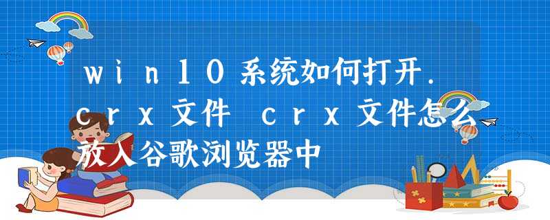 win10系统如何打开.crx文件 crx文件怎么放入谷歌浏览器中 win10系统如何打开.crx文件 crx文件怎么放入谷歌浏览器中