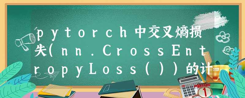 pytorch中交叉熵损失(nn.CrossEntropyLoss())的计算过程详解 pytorch中交叉熵损失(nn.CrossEntropyLoss())的计算过程详解