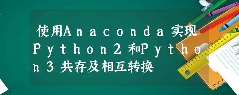 使用Anaconda实现Python2和Python3共存及相互转换 使用Anaconda实现Python2和Python3共存及相互转换