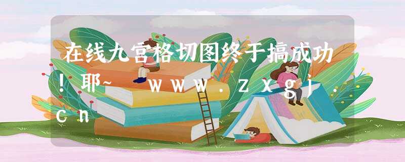 在线九宫格切图终于搞成功!耶~ www.zxgj.cn 在线九宫格切图终于搞成功!耶~ www.zxgj.cn