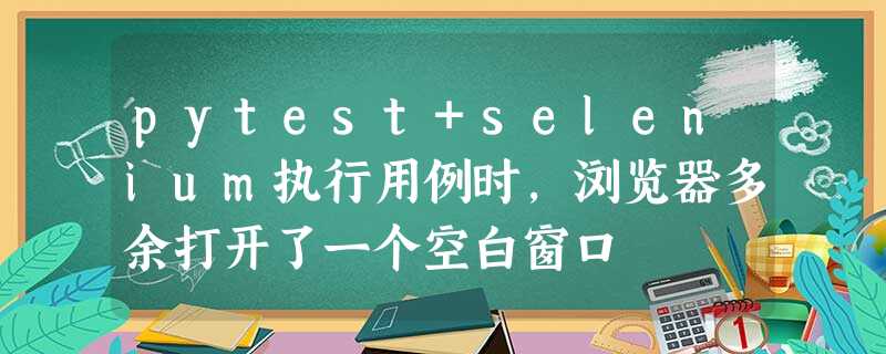 pytest+selenium执行用例时,浏览器多余打开了一个空白窗口 pytest+selenium执行用例时,浏览器多余打开了一个空白窗口