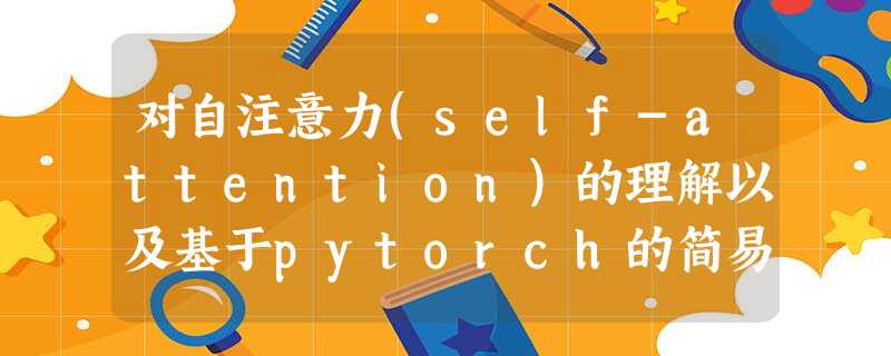 对自注意力(self-attention)的理解以及基于pytorch的简易示例 对自注意力(self-attention)的理解以及基于pytorch的简易示例