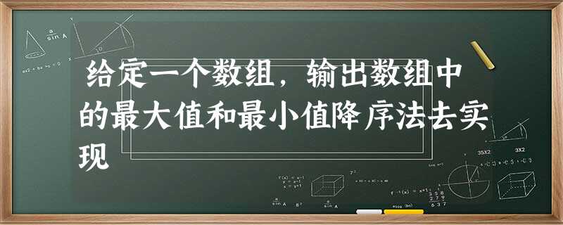 给定一个数组,输出数组中的最大值和最小值降序法去实现 给定一个数组,输出数组中的最大值和最小值降序法去实现