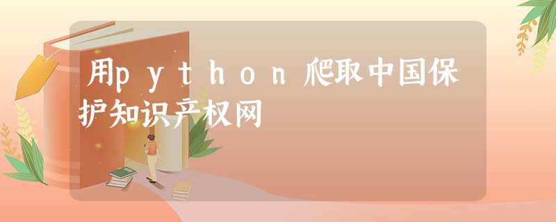 用python爬取中国保护知识产权网 用python爬取中国保护知识产权网