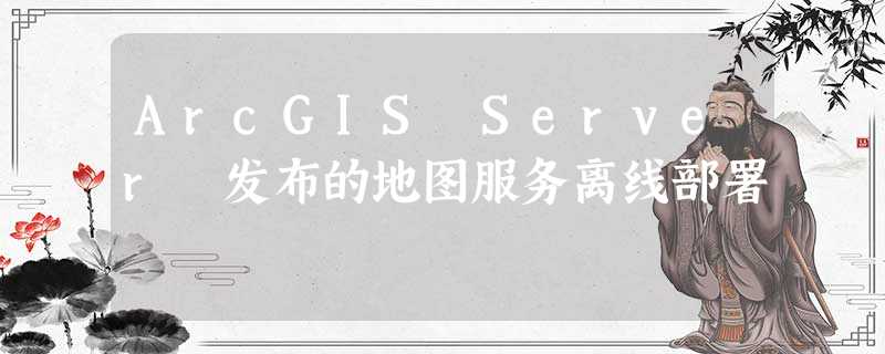 ArcGIS Server 发布的地图服务离线部署 ArcGIS Server 发布的地图服务离线部署