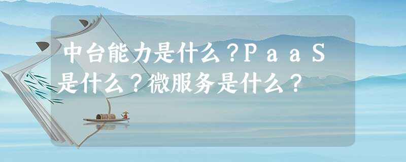 中台能力是什么?PaaS是什么?微服务是什么? 中台能力是什么?PaaS是什么?微服务是什么?