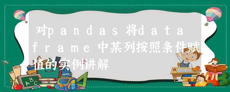 对pandas将dataframe中某列按照条件赋值的实例讲解 对pandas将dataframe中某列按照条件赋值的实例讲解