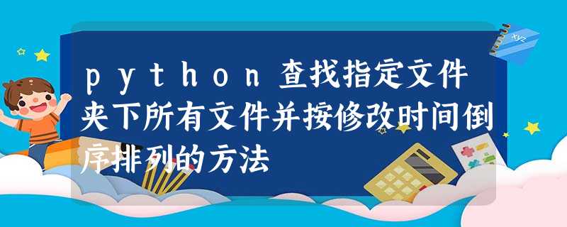 python查找指定文件夹下所有文件并按修改时间倒序排列的方法 python查找指定文件夹下所有文件并按修改时间倒序排列的方法