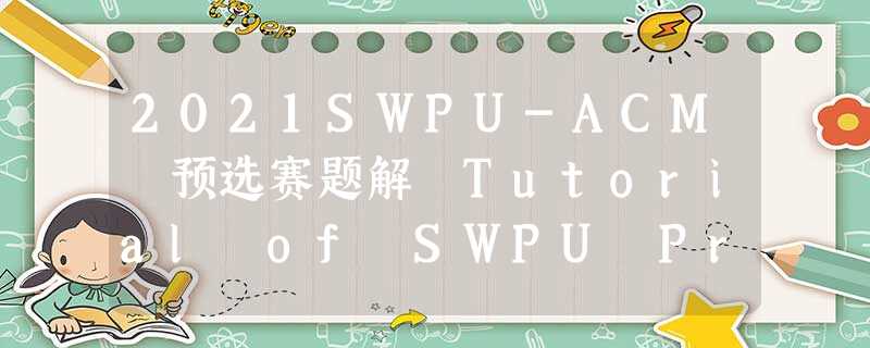 2021SWPU-ACM 预选赛题解 Tutorial of SWPU Pre-teammate Contest ( 2021 ) 2021SWPU-ACM 预选赛题解 Tutorial of SWPU Pre-teammate Contest ( 2021 )