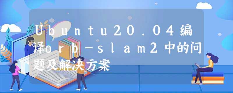 Ubuntu20.04编译orb-slam2中的问题及解决方案 Ubuntu20.04编译orb-slam2中的问题及解决方案