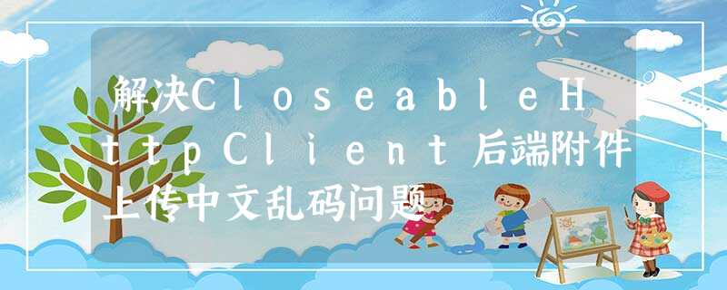 解决CloseableHttpClient后端附件上传中文乱码问题 解决CloseableHttpClient后端附件上传中文乱码问题