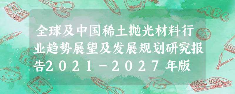 全球及中国稀土抛光材料行业趋势展望及发展规划研究报告2021-2027年版 全球及中国稀土抛光材料行业趋势展望及发展规划研究报告2021-2027年版