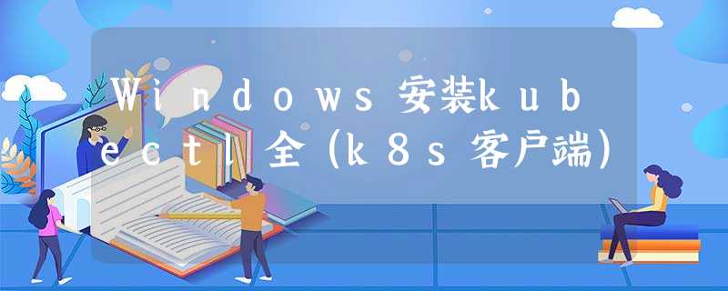 Windows安装kubectl全(k8s客户端) Windows安装kubectl全(k8s客户端)