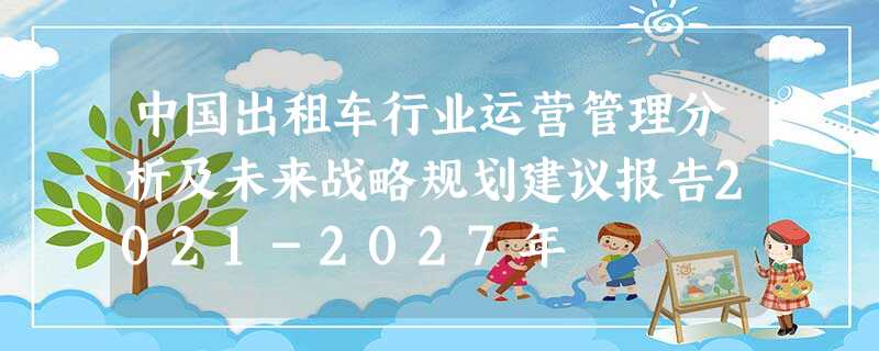 中国出租车行业运营管理分析及未来战略规划建议报告2021-2027年 中国出租车行业运营管理分析及未来战略规划建议报告2021-2027年