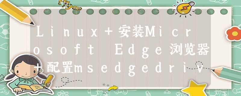 Linux+安装Microsoft Edge浏览器+配置msedgedriver驱动 Linux+安装Microsoft Edge浏览器+配置msedgedriver驱动